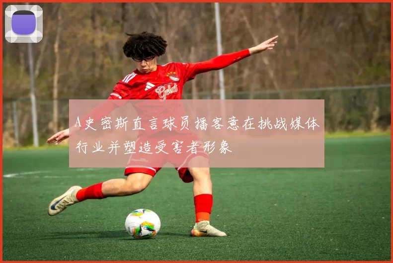 A史密斯直言球员播客意在挑战媒体行业并塑造受害者形象