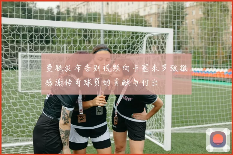 曼联发布告别视频向卡塞米罗致敬感谢传奇球员的贡献与付出