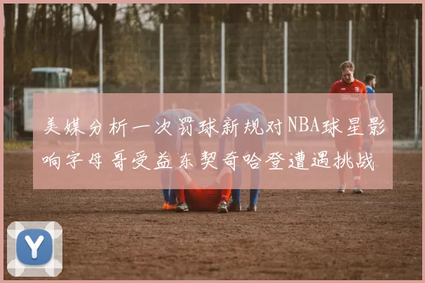 美媒分析一次罚球新规对NBA球星影响字母哥受益东契奇哈登遭遇挑战