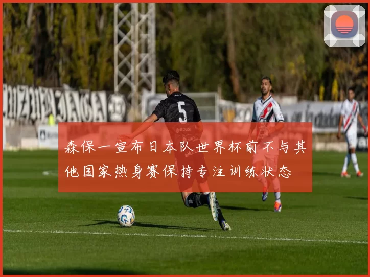 森保一宣布日本队世界杯前不与其他国家热身赛保持专注训练状态