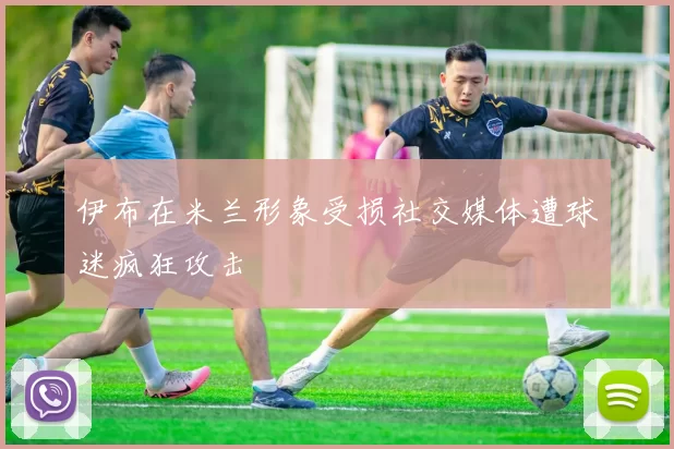 伊布在米兰形象受损社交媒体遭球迷疯狂攻击