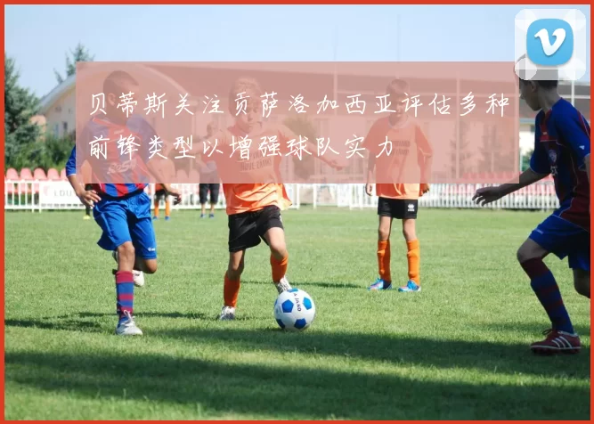 贝蒂斯关注贡萨洛加西亚评估多种前锋类型以增强球队实力