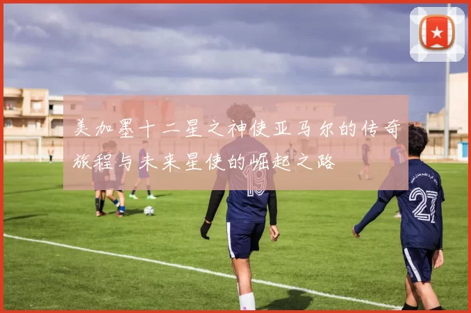 美加墨十二星之神使亚马尔的传奇旅程与未来星使的崛起之路