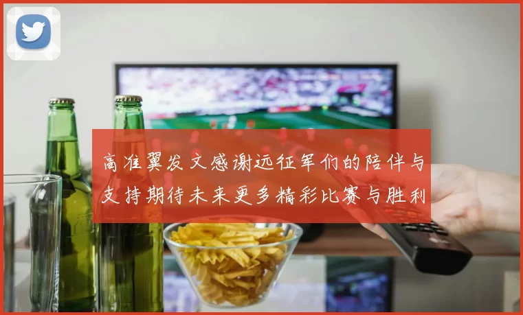 高准翼发文感谢远征军们的陪伴与支持期待未来更多精彩比赛与胜利