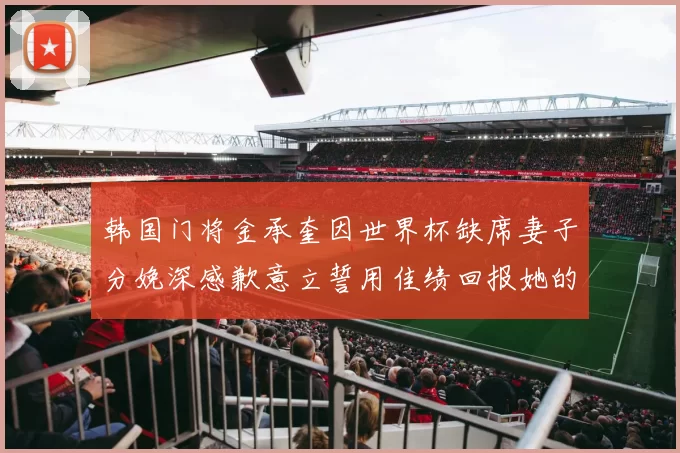 韩国门将金承奎因世界杯缺席妻子分娩深感歉意立誓用佳绩回报她的支持与爱