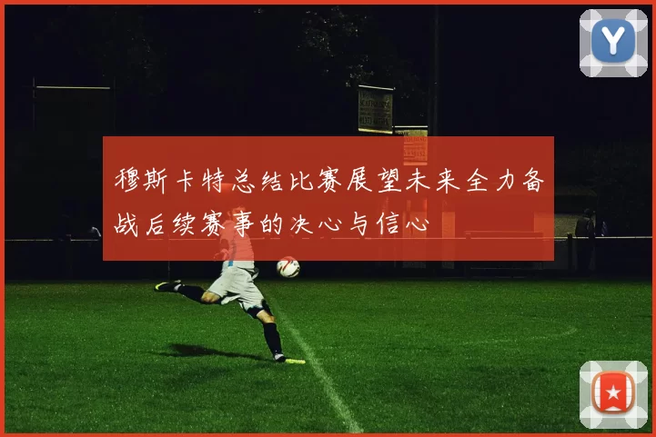 穆斯卡特总结比赛展望未来全力备战后续赛事的决心与信心