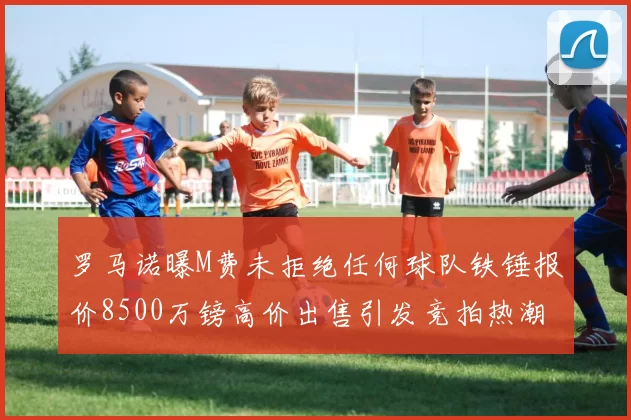 罗马诺曝M费未拒绝任何球队铁锤报价8500万镑高价出售引发竞拍热潮