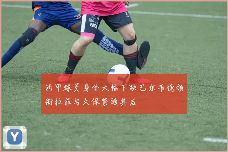 西甲球员身价大幅下跌巴尔韦德领衔拉菲与久保紧随其后