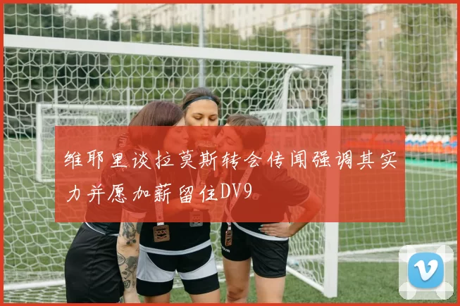 维耶里谈拉莫斯转会传闻强调其实力并愿加薪留住DV9