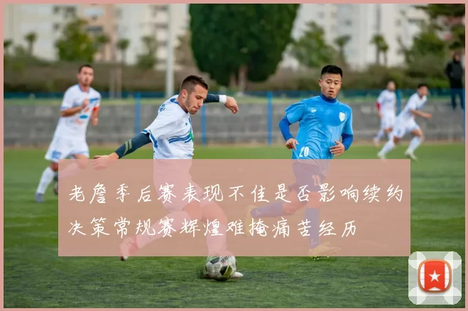 老詹季后赛表现不佳是否影响续约决策常规赛辉煌难掩痛苦经历