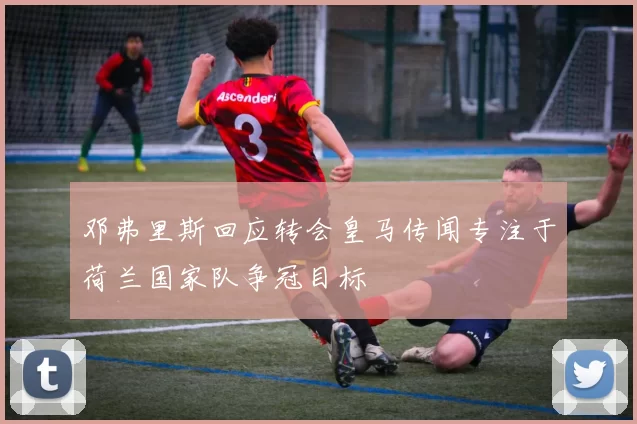 邓弗里斯回应转会皇马传闻专注于荷兰国家队争冠目标
