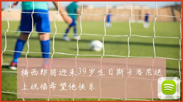 梅西即将迎来39岁生日斯卡洛尼送上祝福希望他快乐