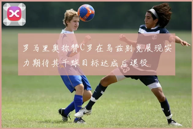 罗马里奥称赞C罗在乌兹别克展现实力期待其千球目标达成后退役