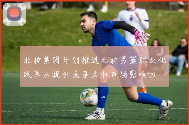 北控集团计划推进北控男篮职业化改革以提升竞争力和市场影响力