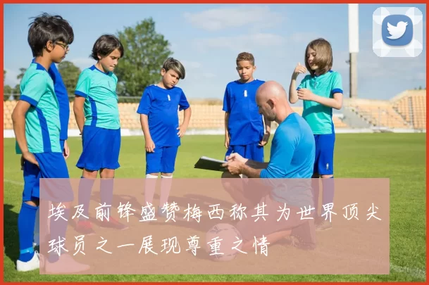埃及前锋盛赞梅西称其为世界顶尖球员之一展现尊重之情