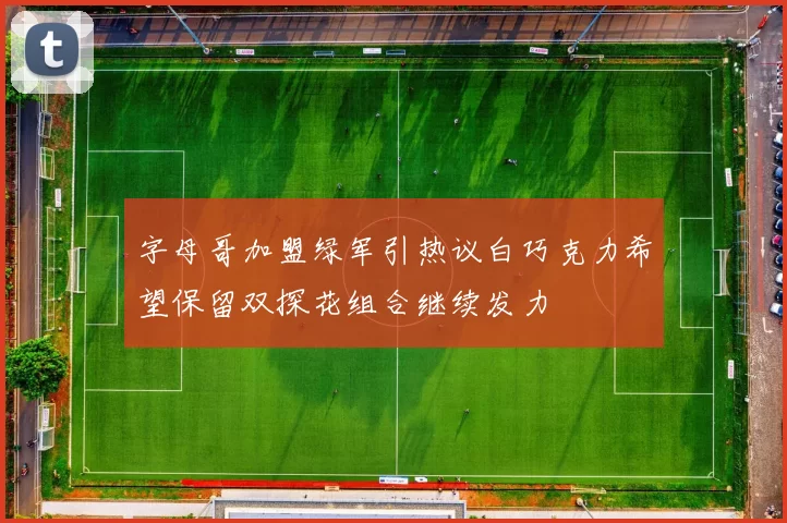 字母哥加盟绿军引热议白巧克力希望保留双探花组合继续发力