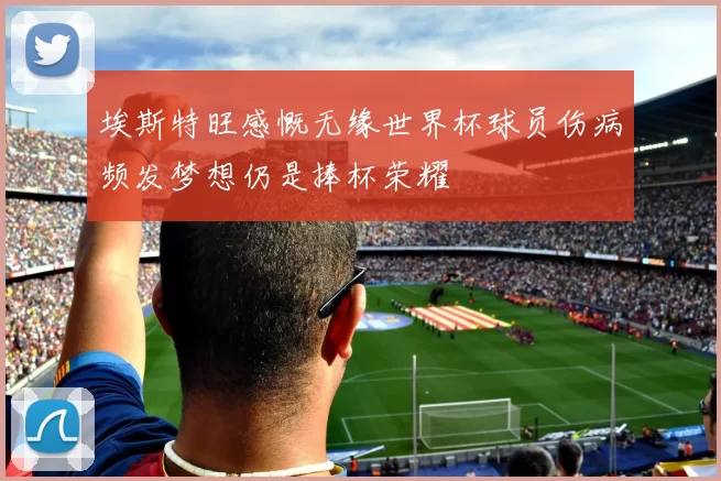 埃斯特旺感慨无缘世界杯球员伤病频发梦想仍是捧杯荣耀