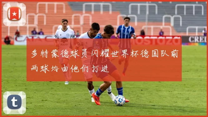 多特蒙德球员闪耀世界杯德国队前两球均由他们打进