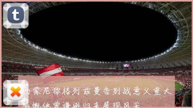 西蒙尼称格列兹曼告别战意义重大感慨他曾谦逊归来展现风采