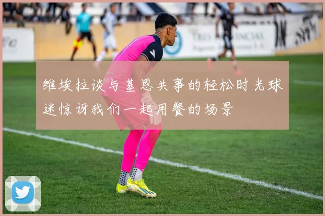 维埃拉谈与基恩共事的轻松时光球迷惊讶我们一起用餐的场景