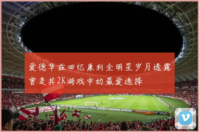 爱德华兹回忆康利全明星岁月透露曾是其2K游戏中的最爱选择