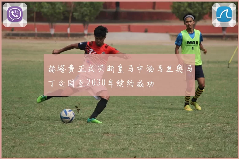 赫塔费正式买断皇马中场马里奥马丁合同至2030年续约成功